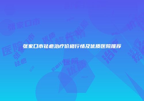 张家口市祛疤治疗价格行情及优质医院推荐