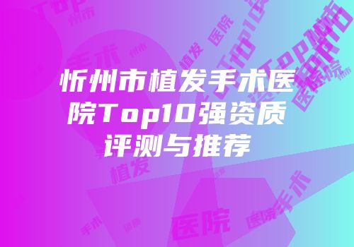 忻州市植发手术医院Top10强资质评测与推荐