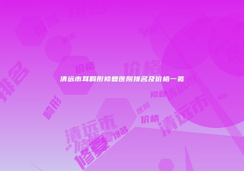 清远市耳畸形修复医院排名及价格一览