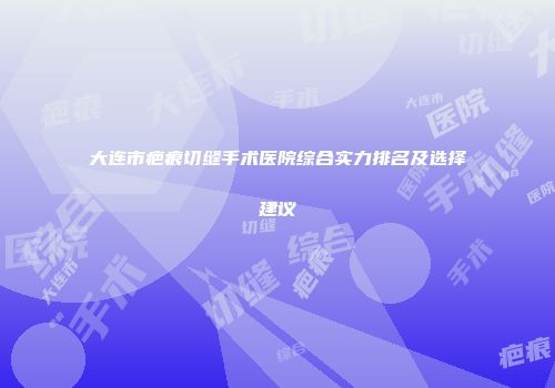 大连市疤痕切缝手术医院综合实力排名及选择建议