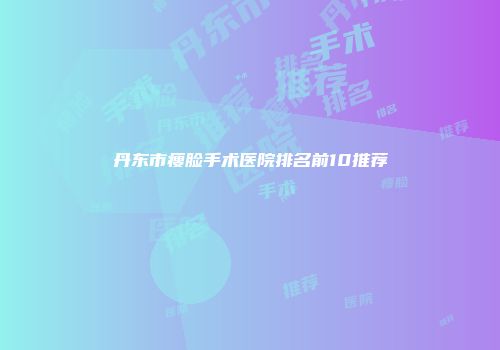 丹东市瘦脸手术医院排名前10推荐