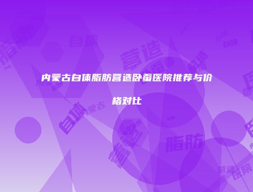 内蒙古自体脂肪营造卧蚕医院推荐与价格对比