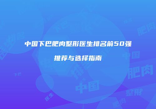 中国下巴肥肉整形医生排名前50强推荐与选择指南