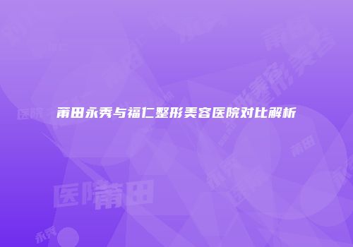 莆田永秀与福仁整形美容医院对比解析