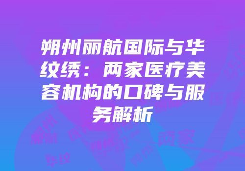 朔州丽航国际与华纹绣：两家医疗美容机构的口碑与服务解析