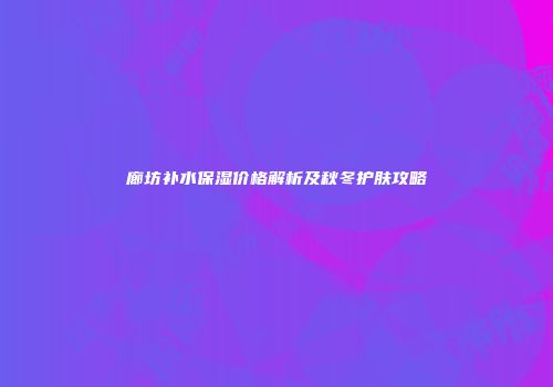 廊坊补水保湿价格解析及秋冬护肤攻略