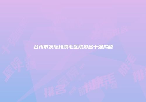 台州市发际线脱毛医院排名十强揭晓