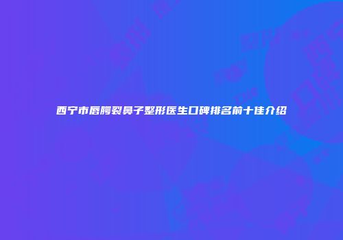西宁市唇腭裂鼻子整形医生口碑排名前十佳介绍