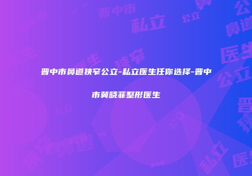 晋中市鼻道狭窄公立-私立医生任你选择-晋中市冀晓菲整形医生