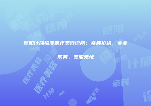 德阳什邡绮澳医疗美容诊所：亲民价格，专业服务，美丽无忧