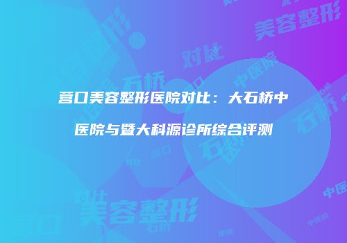 营口美容整形医院对比：大石桥中医院与暨大科源诊所综合评测