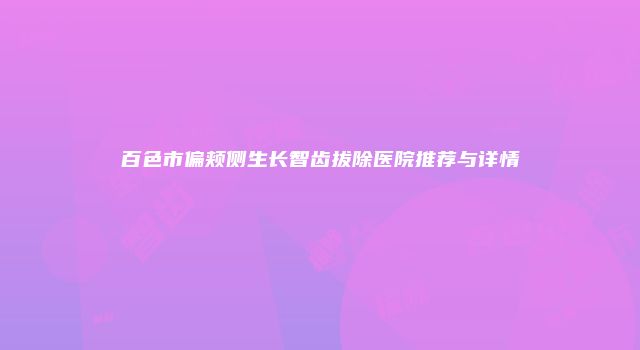百色市偏颊侧生长智齿拔除医院推荐与详情