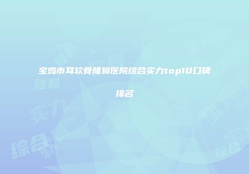 宝鸡市耳软骨隆鼻医院综合实力top10口碑排名