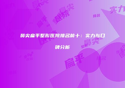 鼻尖扁平整形医院排名前十：实力与口碑分析