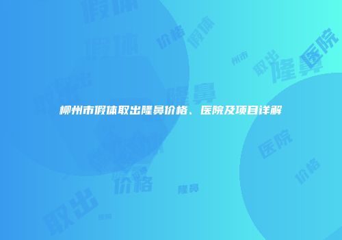 柳州市假体取出隆鼻价格、医院及项目详解