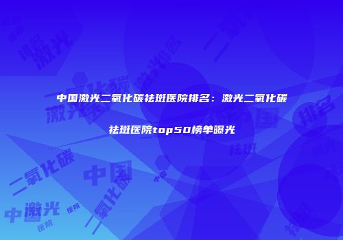 中国激光二氧化碳祛斑医院排名：激光二氧化碳祛斑医院top50榜单曝光