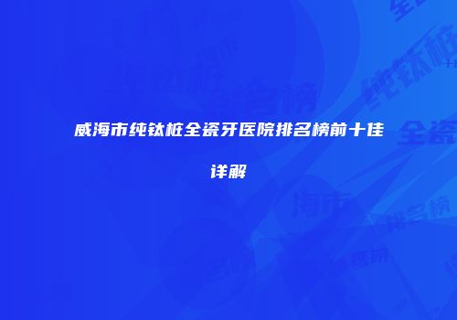 威海市纯钛桩全瓷牙医院排名榜前十佳详解