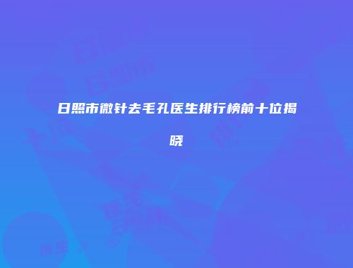 日照市微针去毛孔医生排行榜前十位揭晓