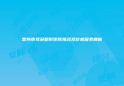 常州市耳朵整形医院排名及价格因素解析