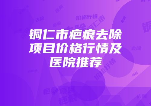 铜仁市疤痕去除项目价格行情及医院推荐