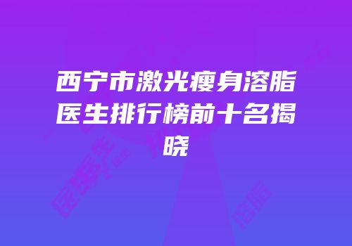 西宁市激光瘦身溶脂医生排行榜前十名揭晓