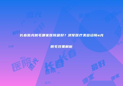 长春激光脱毛哪家医院最好？洪军医疗美容诊所e光脱毛效果解析