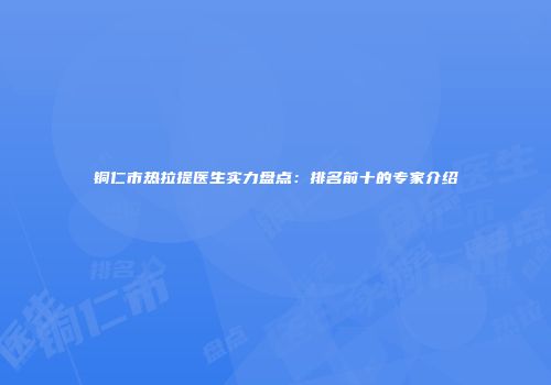 铜仁市热拉提医生实力盘点：排名前十的专家介绍