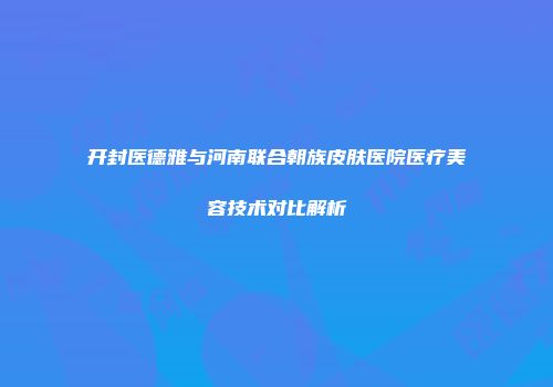 开封医德雅与河南联合朝族皮肤医院医疗美容技术对比解析