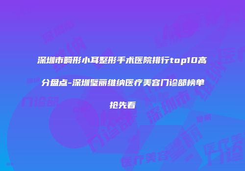 深圳市畸形小耳整形手术医院排行top10高分盘点-深圳璧丽维纳医疗美容门诊部榜单抢先看