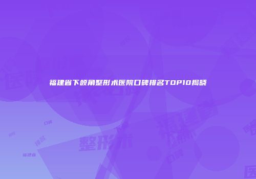 福建省下颌角整形术医院口碑排名TOP10揭晓