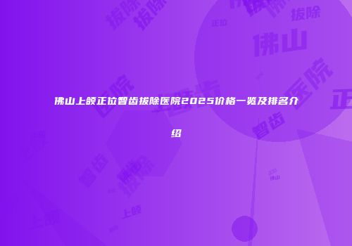佛山上颌正位智齿拔除医院2025价格一览及排名介绍