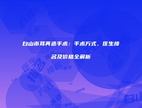 白山市耳再造手术：手术方式、医生排名及价格全解析