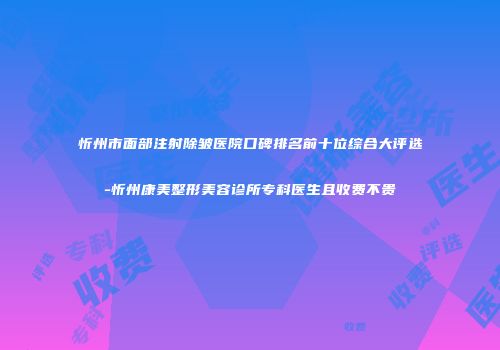 忻州市面部注射除皱医院口碑排名前十位综合大评选-忻州康美整形美容诊所专科医生且收费不贵