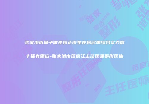 张家港市鼻子做歪矫正医生在榜名单综合实力前十强有哪位-张家港市范启江主任医师整形医生