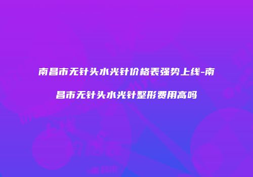 南昌市无针头水光针价格表强势上线-南昌市无针头水光针整形费用高吗