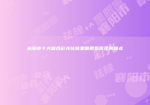 襄阳市十大复合彩光祛除黑眼圈整形医院盘点
