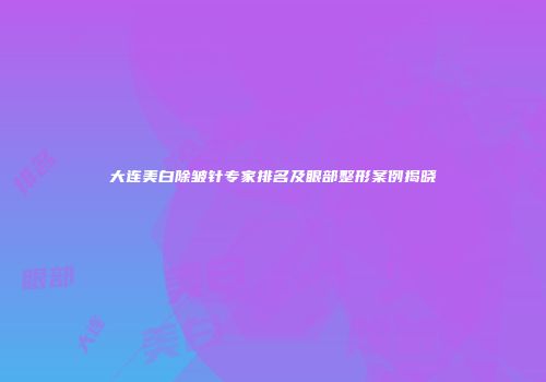 大连美白除皱针专家排名及眼部整形案例揭晓