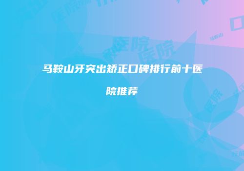 马鞍山牙突出矫正口碑排行前十医院推荐