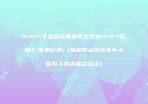 2025年抚顺市耳廓再生手术2025价格表(收费标准)（抚顺市耳廓再生手术整形手术价格是多少）