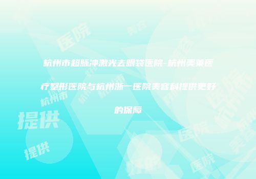 杭州市超脉冲激光去眼袋医院-杭州美莱医疗整形医院与杭州浙一医院美容科提供更好的保障