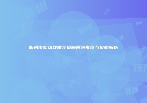 衢州市松动残根牙拔除医院推荐与价格解析