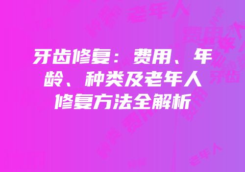牙齿修复：费用、年龄、种类及老年人修复方法全解析
