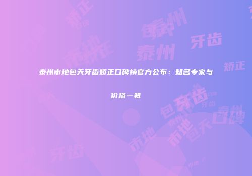 泰州市地包天牙齿矫正口碑榜官方公布：知名专家与价格一览