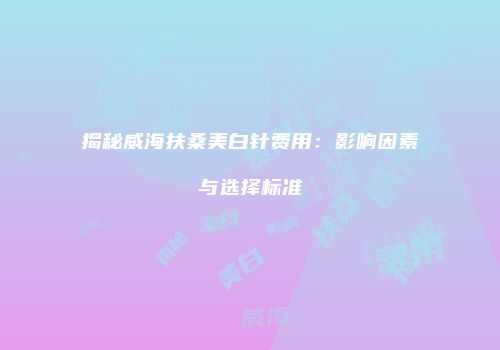 揭秘威海扶桑美白针费用：影响因素与选择标准