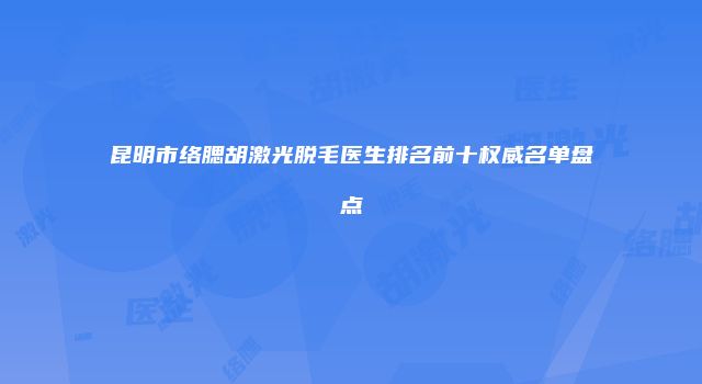 昆明市络腮胡激光脱毛医生排名前十权威名单盘点