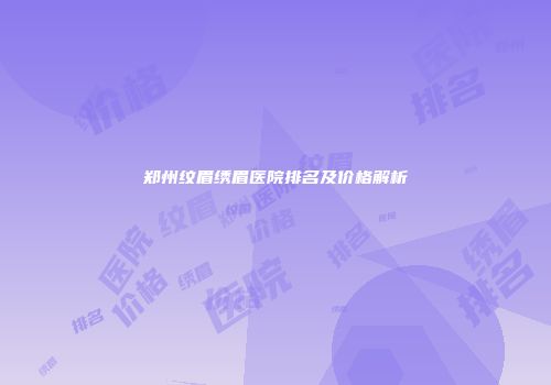 郑州纹眉绣眉医院排名及价格解析