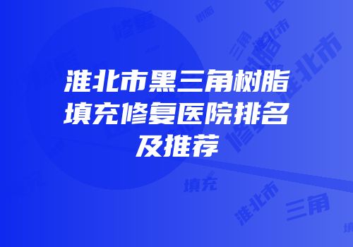 淮北市黑三角树脂填充修复医院排名及推荐