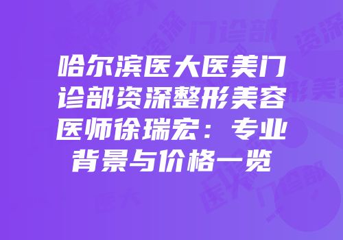 哈尔滨医大医美门诊部资深整形美容医师徐瑞宏：专业背景与价格一览