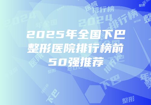 2025年全国下巴整形医院排行榜前50强推荐