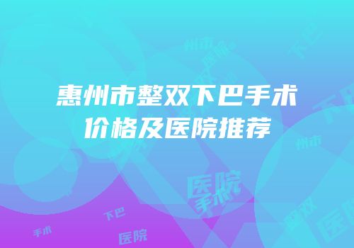 惠州市整双下巴手术价格及医院推荐